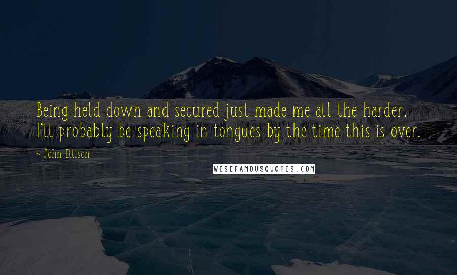 John Ellison Quotes: Being held down and secured just made me all the harder. I'll probably be speaking in tongues by the time this is over.