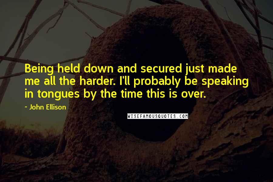 John Ellison Quotes: Being held down and secured just made me all the harder. I'll probably be speaking in tongues by the time this is over.