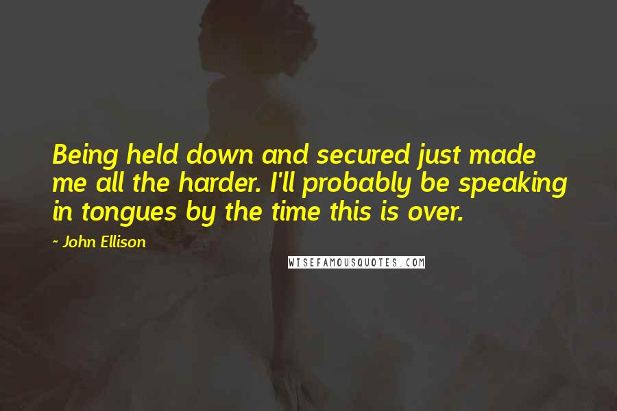 John Ellison Quotes: Being held down and secured just made me all the harder. I'll probably be speaking in tongues by the time this is over.