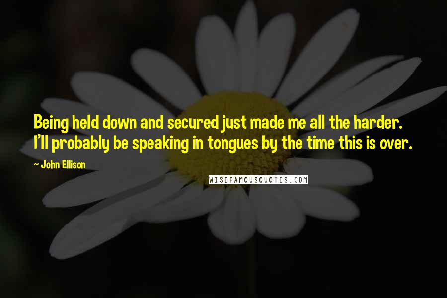 John Ellison Quotes: Being held down and secured just made me all the harder. I'll probably be speaking in tongues by the time this is over.