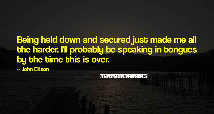 John Ellison Quotes: Being held down and secured just made me all the harder. I'll probably be speaking in tongues by the time this is over.