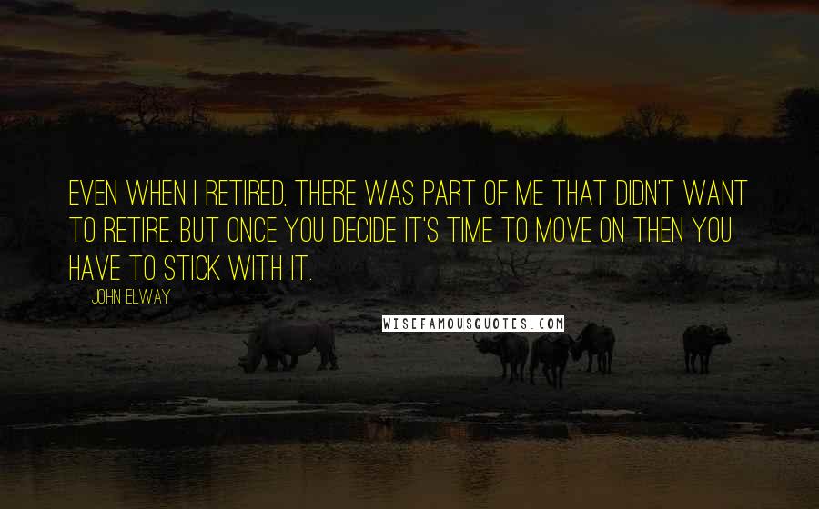 John Elway Quotes: Even when I retired, there was part of me that didn't want to retire. But once you decide it's time to move on then you have to stick with it.