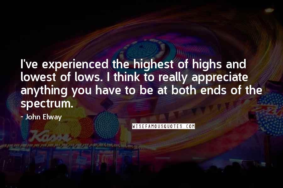 John Elway Quotes: I've experienced the highest of highs and lowest of lows. I think to really appreciate anything you have to be at both ends of the spectrum.