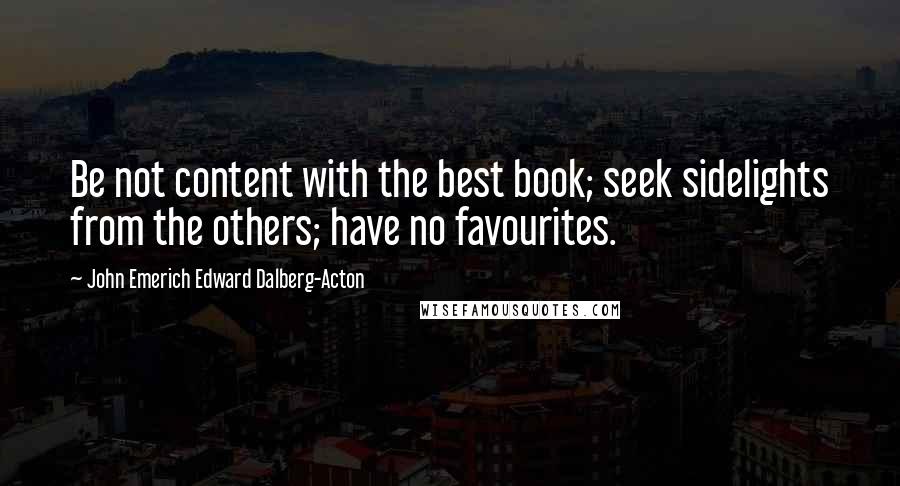 John Emerich Edward Dalberg-Acton Quotes: Be not content with the best book; seek sidelights from the others; have no favourites.