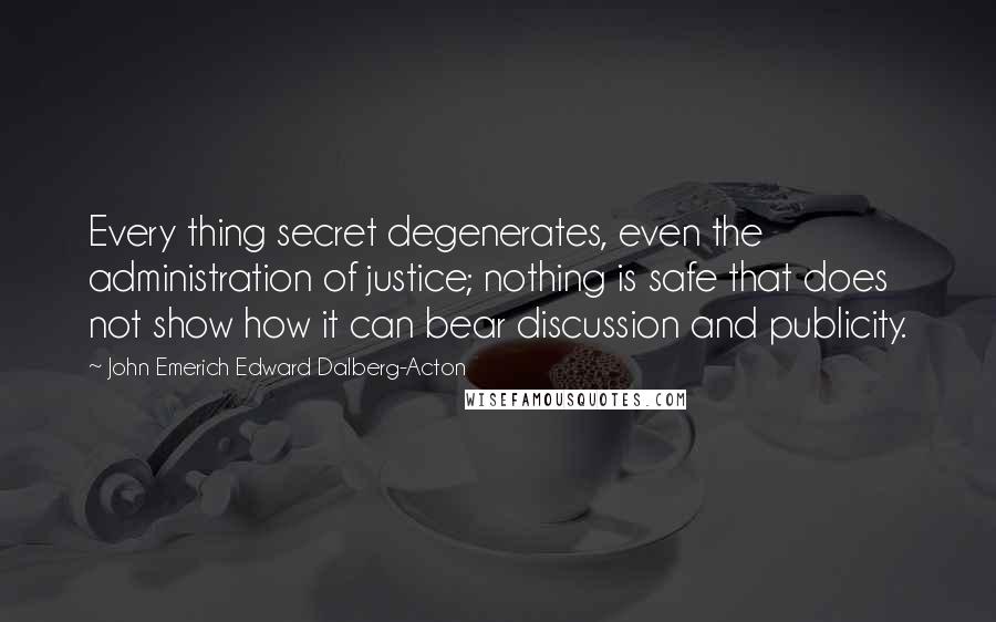 John Emerich Edward Dalberg-Acton Quotes: Every thing secret degenerates, even the administration of justice; nothing is safe that does not show how it can bear discussion and publicity.