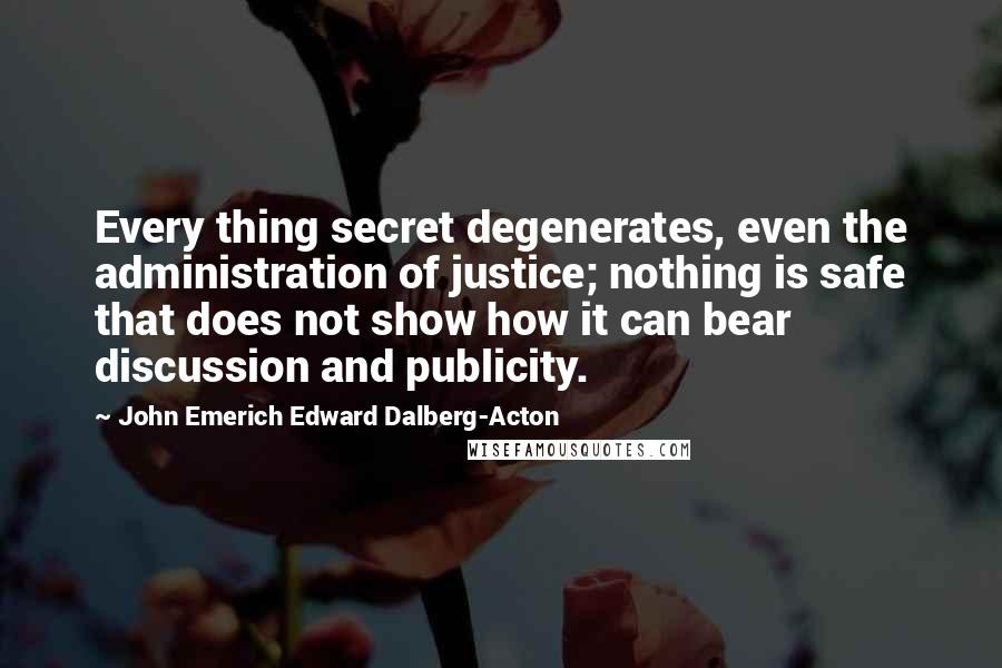 John Emerich Edward Dalberg-Acton Quotes: Every thing secret degenerates, even the administration of justice; nothing is safe that does not show how it can bear discussion and publicity.