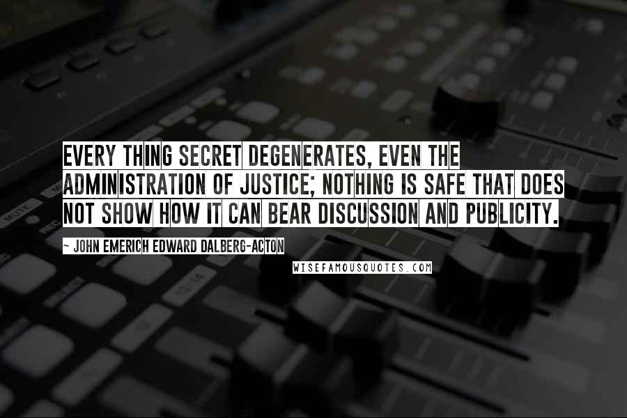 John Emerich Edward Dalberg-Acton Quotes: Every thing secret degenerates, even the administration of justice; nothing is safe that does not show how it can bear discussion and publicity.