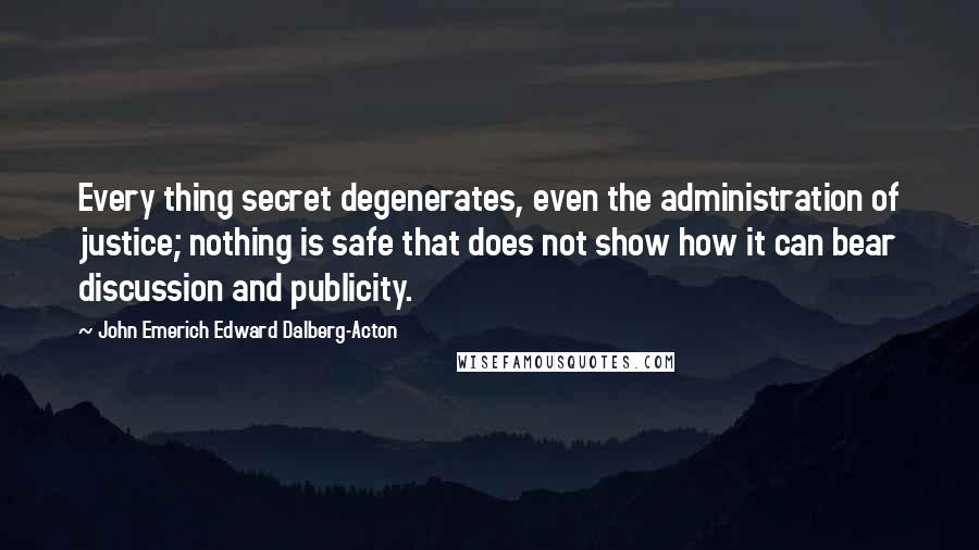 John Emerich Edward Dalberg-Acton Quotes: Every thing secret degenerates, even the administration of justice; nothing is safe that does not show how it can bear discussion and publicity.