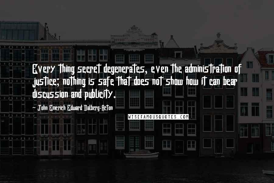 John Emerich Edward Dalberg-Acton Quotes: Every thing secret degenerates, even the administration of justice; nothing is safe that does not show how it can bear discussion and publicity.