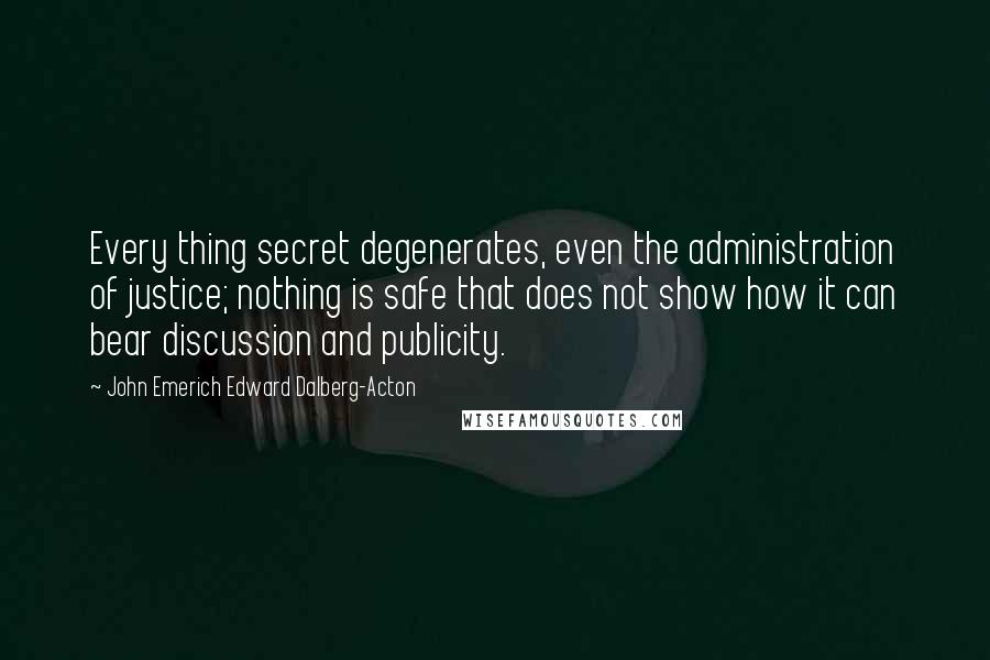 John Emerich Edward Dalberg-Acton Quotes: Every thing secret degenerates, even the administration of justice; nothing is safe that does not show how it can bear discussion and publicity.