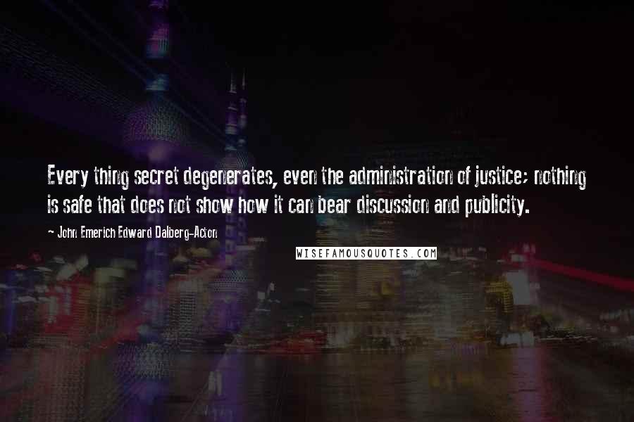 John Emerich Edward Dalberg-Acton Quotes: Every thing secret degenerates, even the administration of justice; nothing is safe that does not show how it can bear discussion and publicity.