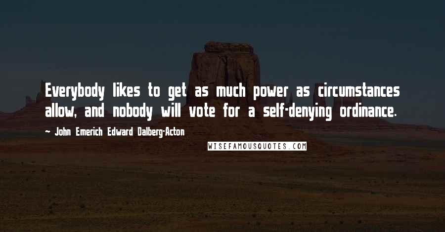 John Emerich Edward Dalberg-Acton Quotes: Everybody likes to get as much power as circumstances allow, and nobody will vote for a self-denying ordinance.