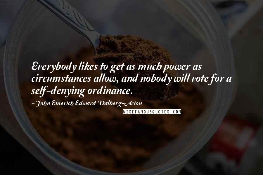 John Emerich Edward Dalberg-Acton Quotes: Everybody likes to get as much power as circumstances allow, and nobody will vote for a self-denying ordinance.