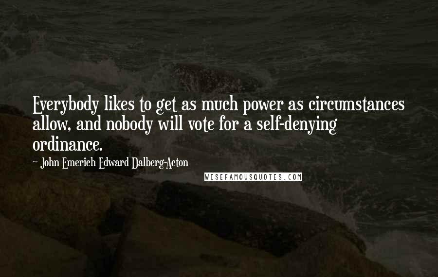 John Emerich Edward Dalberg-Acton Quotes: Everybody likes to get as much power as circumstances allow, and nobody will vote for a self-denying ordinance.