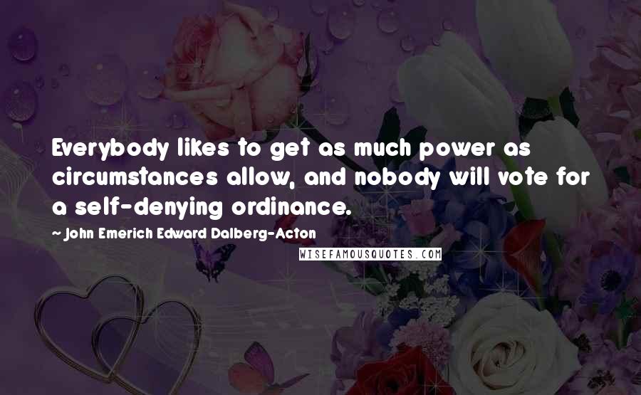 John Emerich Edward Dalberg-Acton Quotes: Everybody likes to get as much power as circumstances allow, and nobody will vote for a self-denying ordinance.