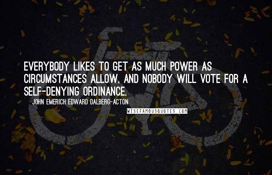 John Emerich Edward Dalberg-Acton Quotes: Everybody likes to get as much power as circumstances allow, and nobody will vote for a self-denying ordinance.
