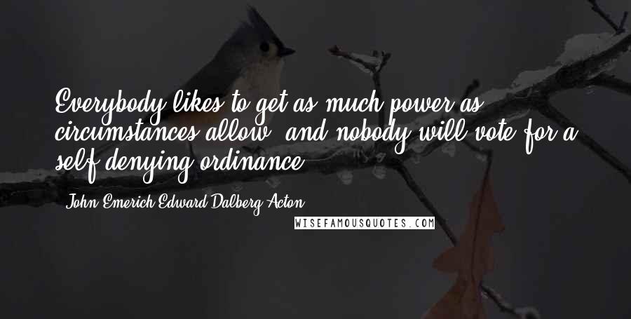 John Emerich Edward Dalberg-Acton Quotes: Everybody likes to get as much power as circumstances allow, and nobody will vote for a self-denying ordinance.