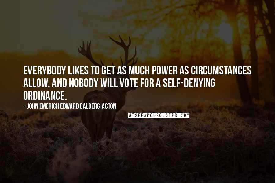 John Emerich Edward Dalberg-Acton Quotes: Everybody likes to get as much power as circumstances allow, and nobody will vote for a self-denying ordinance.