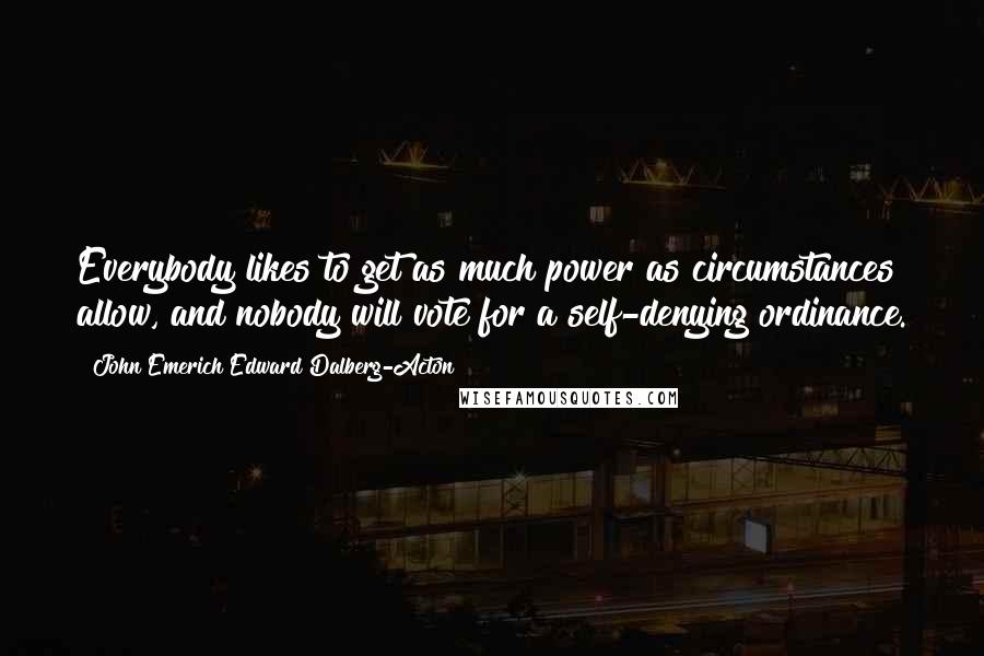John Emerich Edward Dalberg-Acton Quotes: Everybody likes to get as much power as circumstances allow, and nobody will vote for a self-denying ordinance.