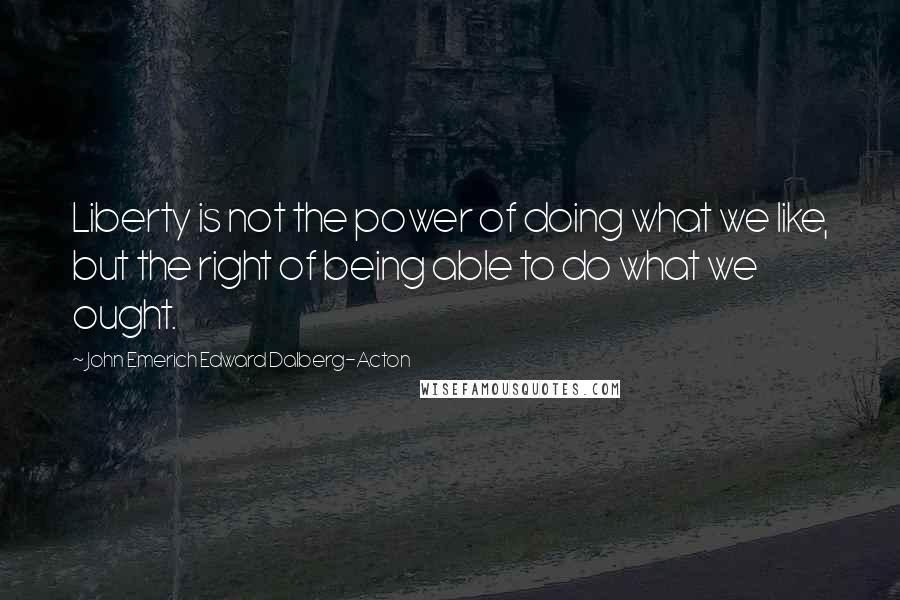 John Emerich Edward Dalberg-Acton Quotes: Liberty is not the power of doing what we like, but the right of being able to do what we ought.