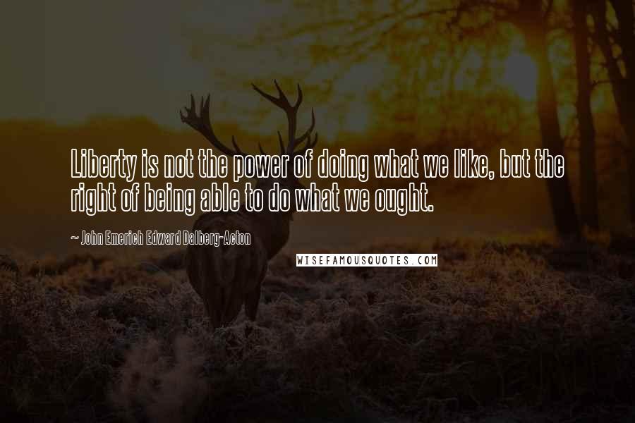 John Emerich Edward Dalberg-Acton Quotes: Liberty is not the power of doing what we like, but the right of being able to do what we ought.