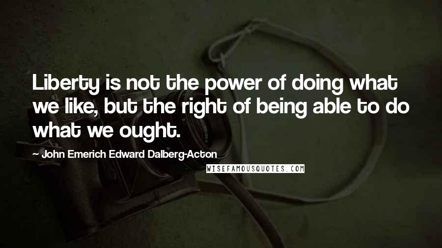 John Emerich Edward Dalberg-Acton Quotes: Liberty is not the power of doing what we like, but the right of being able to do what we ought.