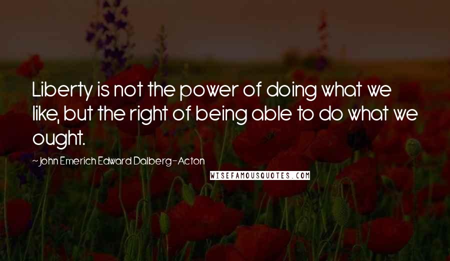 John Emerich Edward Dalberg-Acton Quotes: Liberty is not the power of doing what we like, but the right of being able to do what we ought.