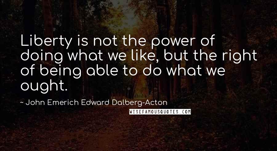 John Emerich Edward Dalberg-Acton Quotes: Liberty is not the power of doing what we like, but the right of being able to do what we ought.