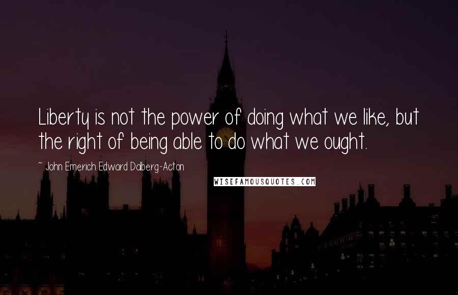 John Emerich Edward Dalberg-Acton Quotes: Liberty is not the power of doing what we like, but the right of being able to do what we ought.