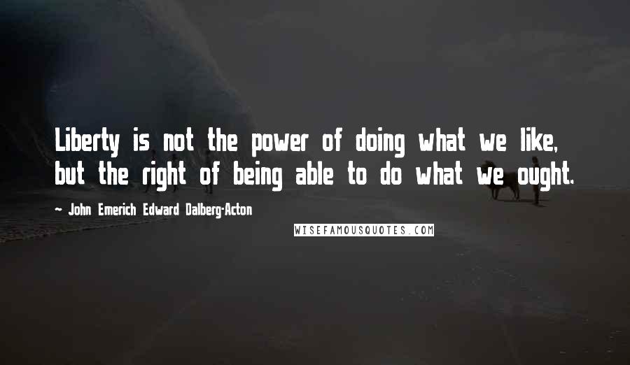 John Emerich Edward Dalberg-Acton Quotes: Liberty is not the power of doing what we like, but the right of being able to do what we ought.