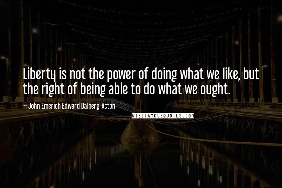 John Emerich Edward Dalberg-Acton Quotes: Liberty is not the power of doing what we like, but the right of being able to do what we ought.