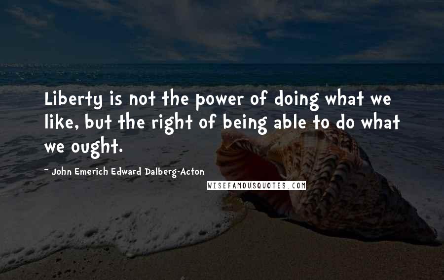 John Emerich Edward Dalberg-Acton Quotes: Liberty is not the power of doing what we like, but the right of being able to do what we ought.