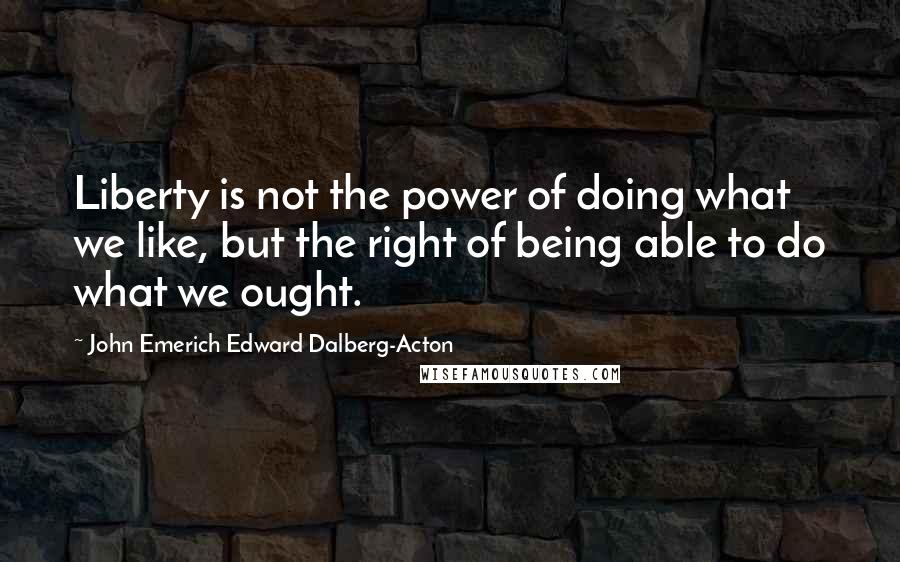 John Emerich Edward Dalberg-Acton Quotes: Liberty is not the power of doing what we like, but the right of being able to do what we ought.