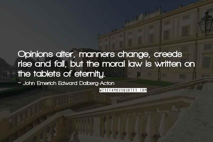 John Emerich Edward Dalberg-Acton Quotes: Opinions alter, manners change, creeds rise and fall, but the moral law is written on the tablets of eternity.