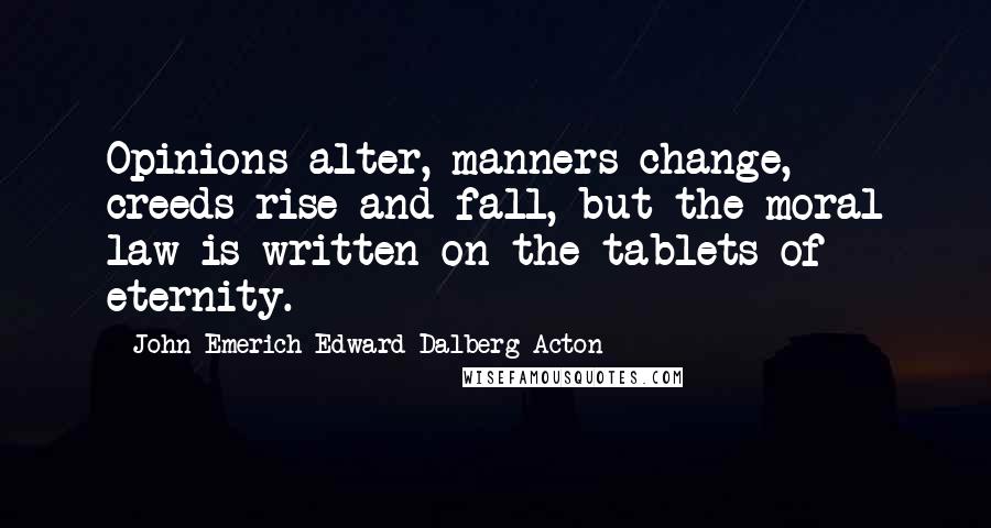 John Emerich Edward Dalberg-Acton Quotes: Opinions alter, manners change, creeds rise and fall, but the moral law is written on the tablets of eternity.