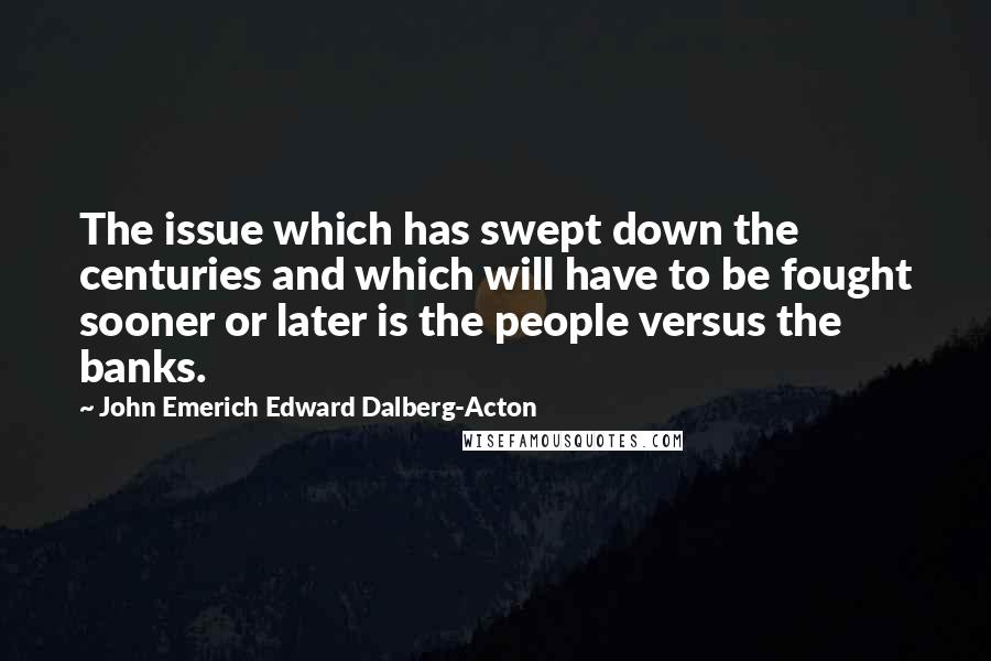 John Emerich Edward Dalberg-Acton Quotes: The issue which has swept down the centuries and which will have to be fought sooner or later is the people versus the banks.
