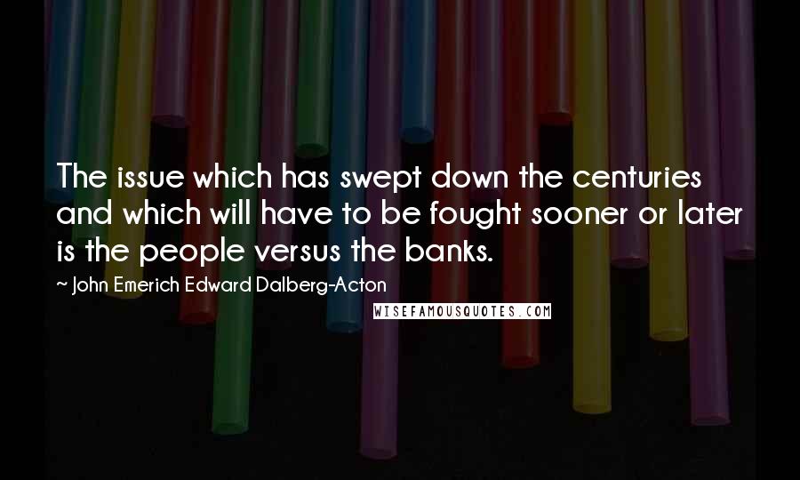 John Emerich Edward Dalberg-Acton Quotes: The issue which has swept down the centuries and which will have to be fought sooner or later is the people versus the banks.