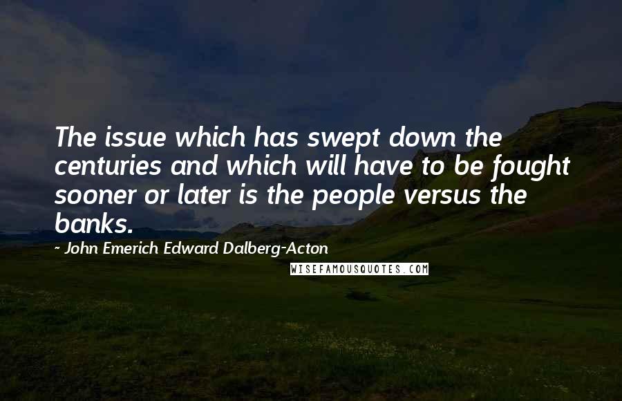 John Emerich Edward Dalberg-Acton Quotes: The issue which has swept down the centuries and which will have to be fought sooner or later is the people versus the banks.