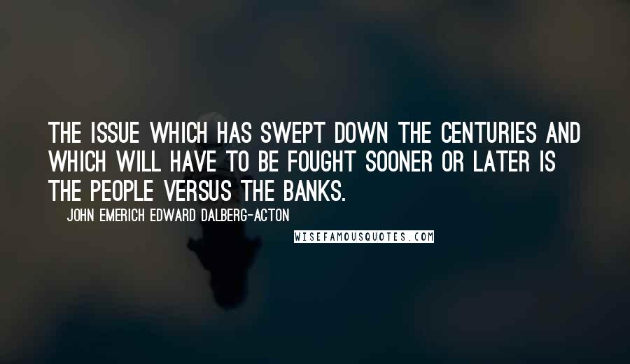 John Emerich Edward Dalberg-Acton Quotes: The issue which has swept down the centuries and which will have to be fought sooner or later is the people versus the banks.