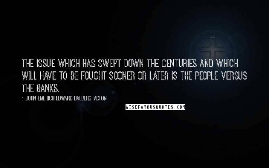 John Emerich Edward Dalberg-Acton Quotes: The issue which has swept down the centuries and which will have to be fought sooner or later is the people versus the banks.