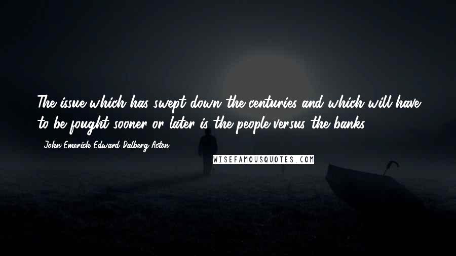 John Emerich Edward Dalberg-Acton Quotes: The issue which has swept down the centuries and which will have to be fought sooner or later is the people versus the banks.