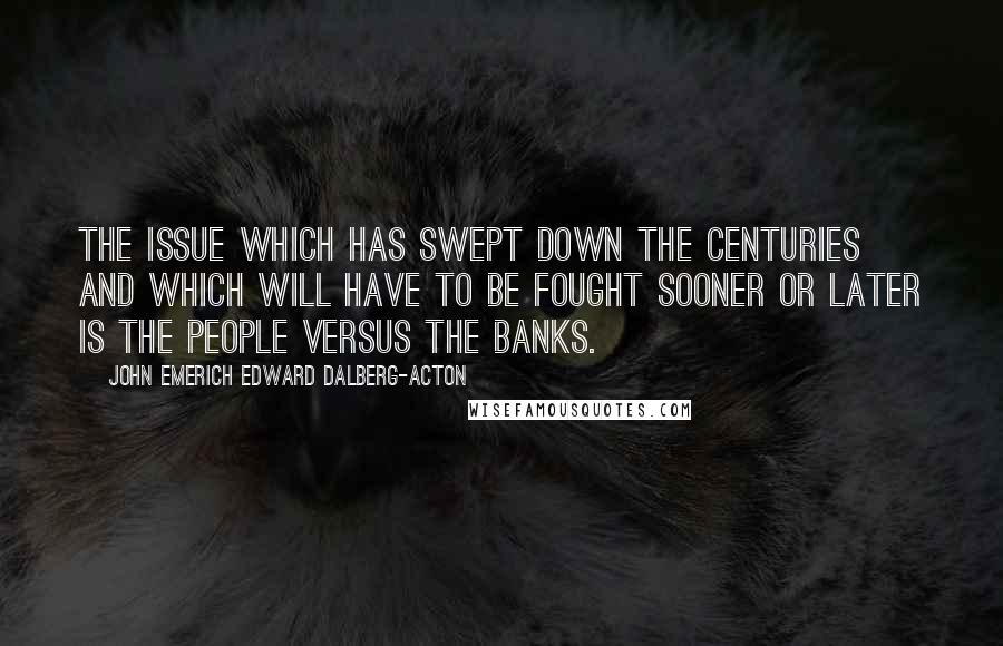 John Emerich Edward Dalberg-Acton Quotes: The issue which has swept down the centuries and which will have to be fought sooner or later is the people versus the banks.