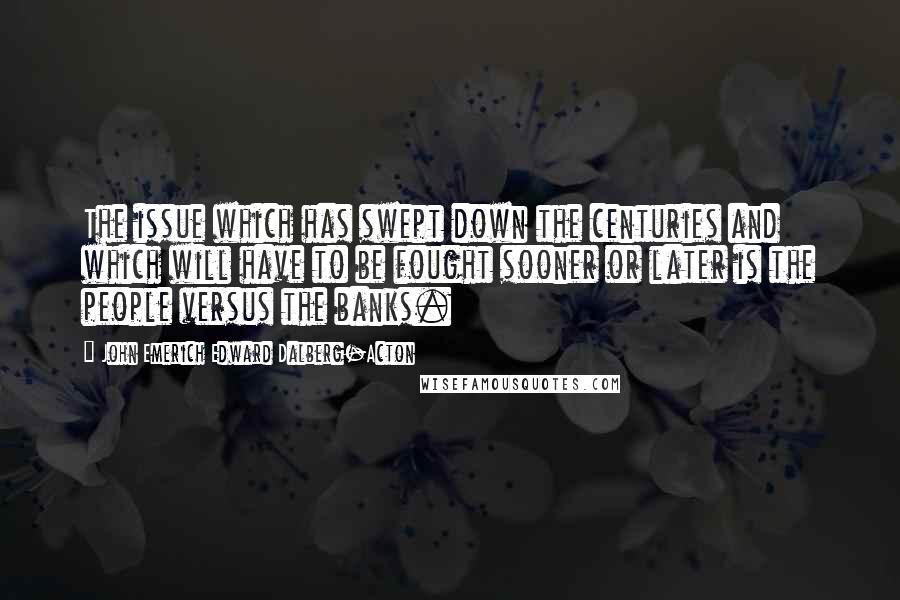 John Emerich Edward Dalberg-Acton Quotes: The issue which has swept down the centuries and which will have to be fought sooner or later is the people versus the banks.