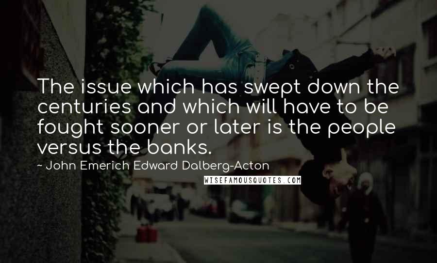 John Emerich Edward Dalberg-Acton Quotes: The issue which has swept down the centuries and which will have to be fought sooner or later is the people versus the banks.