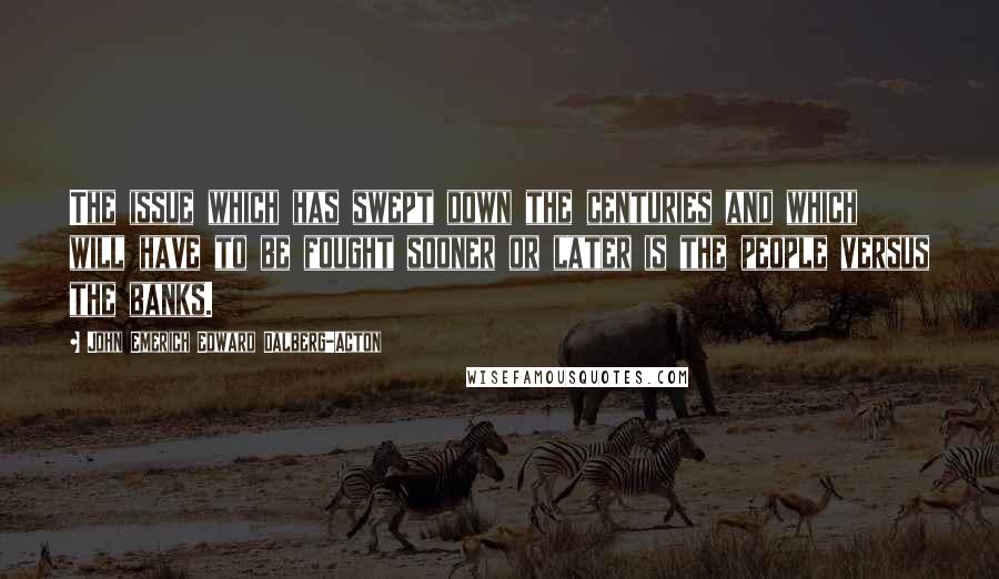 John Emerich Edward Dalberg-Acton Quotes: The issue which has swept down the centuries and which will have to be fought sooner or later is the people versus the banks.