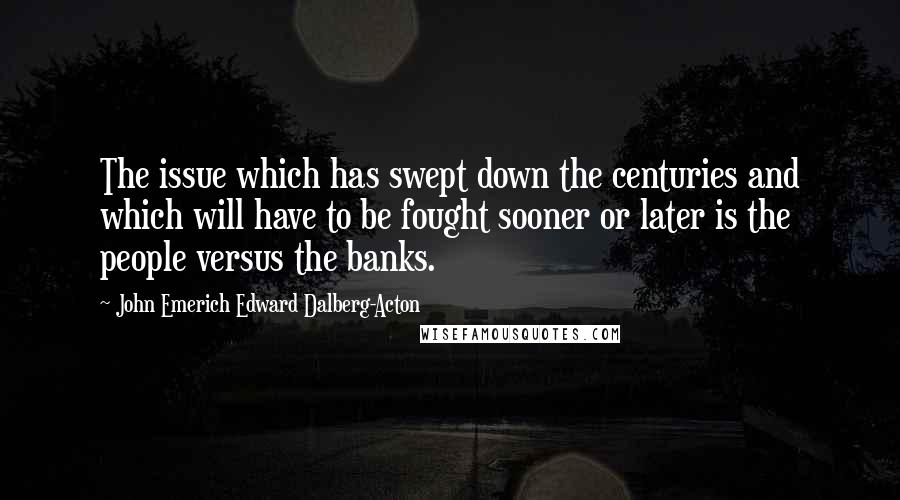 John Emerich Edward Dalberg-Acton Quotes: The issue which has swept down the centuries and which will have to be fought sooner or later is the people versus the banks.