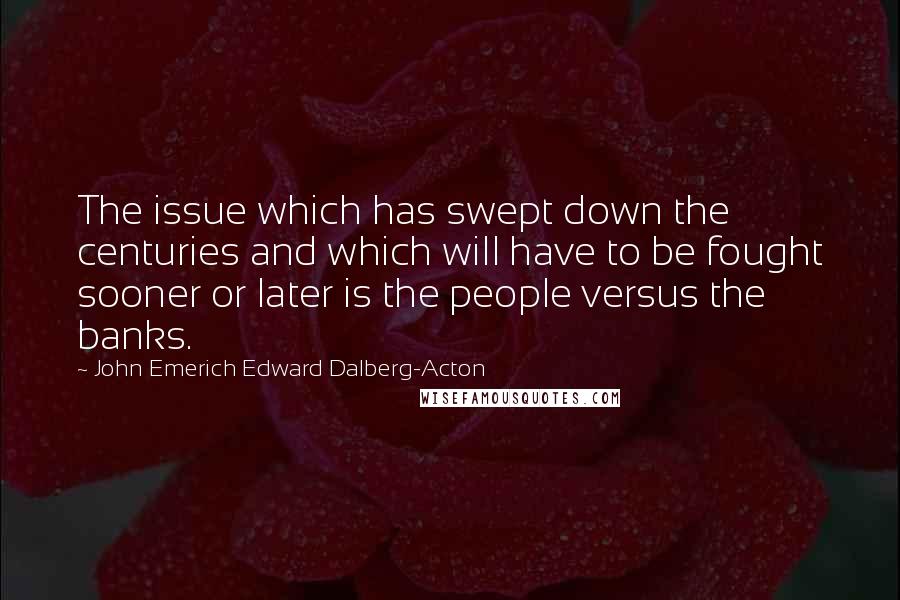 John Emerich Edward Dalberg-Acton Quotes: The issue which has swept down the centuries and which will have to be fought sooner or later is the people versus the banks.