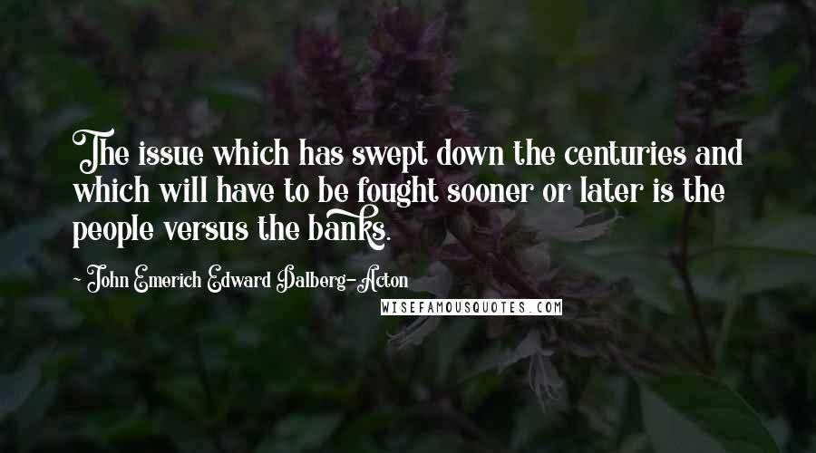 John Emerich Edward Dalberg-Acton Quotes: The issue which has swept down the centuries and which will have to be fought sooner or later is the people versus the banks.