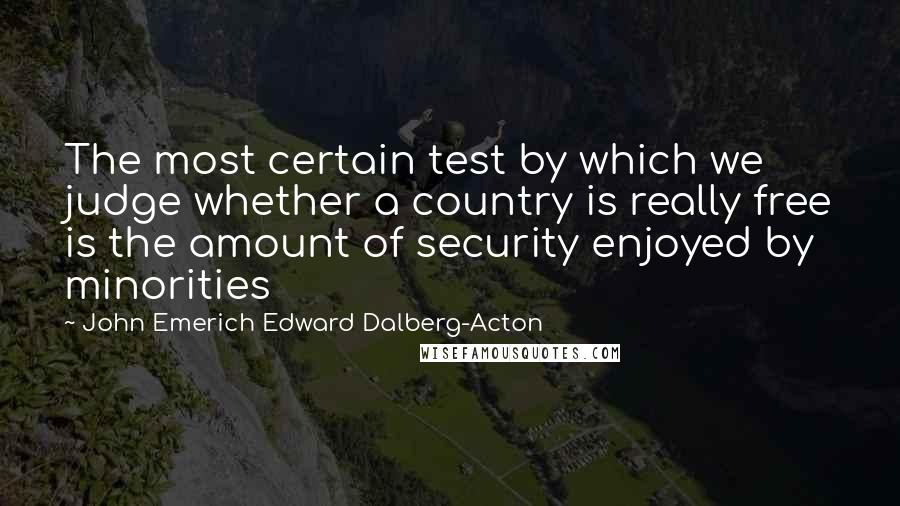 John Emerich Edward Dalberg-Acton Quotes: The most certain test by which we judge whether a country is really free is the amount of security enjoyed by minorities