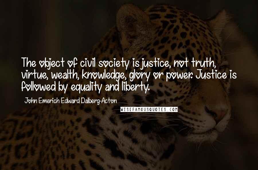 John Emerich Edward Dalberg-Acton Quotes: The object of civil society is justice, not truth, virtue, wealth, knowledge, glory or power. Justice is followed by equality and liberty.
